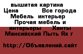 вышитая картина  › Цена ­ 8 000 - Все города Мебель, интерьер » Прочая мебель и интерьеры   . Ханты-Мансийский,Пыть-Ях г.